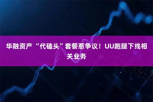 华融资产 “代磕头”套餐惹争议！UU跑腿下线相关业务